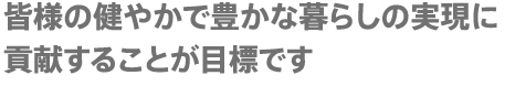 皆様の健やかで豊かな暮らしの実現に貢献することが目標です