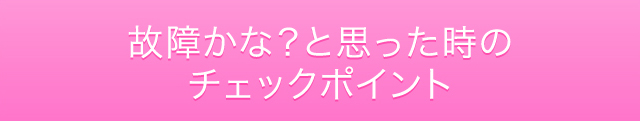 故障かな？と思った時のチェックポイント