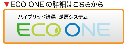ECO ONEの詳細はこちらから ハイブリッド給湯・暖房システム