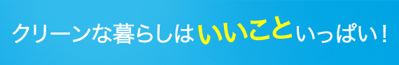 クリーンな暮らしはいいこと いっぱい！