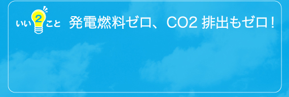 発電燃料ゼロ、CO2排出もゼロ！